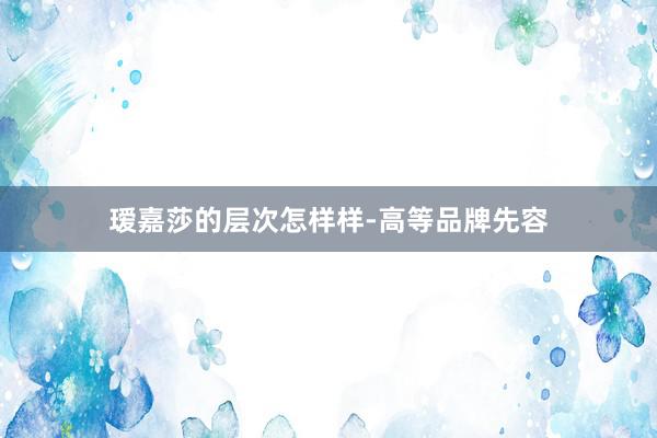 瑷嘉莎的层次怎样样-高等品牌先容